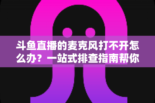 斗鱼直播的麦克风打不开怎么办？一站式排查指南帮你快速恢复开播