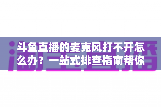斗鱼直播的麦克风打不开怎么办？一站式排查指南帮你快速恢复开播