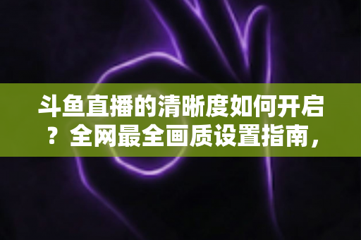 斗鱼直播的清晰度如何开启？全网最全画质设置指南，助你畅享极致高清体验