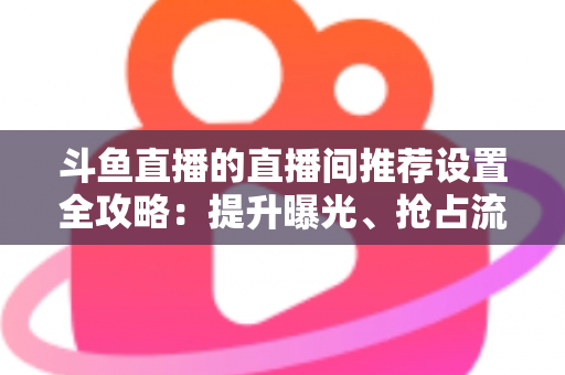 斗鱼直播的直播间推荐设置全攻略:提升曝光、抢占流量池的实战指南 斗鱼直播的直播间推荐设置全攻略:提升曝光、抢占流量池的实战指南