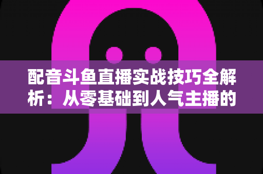 配音斗鱼直播实战技巧全解析：从零基础到人气主播的声音进阶指南