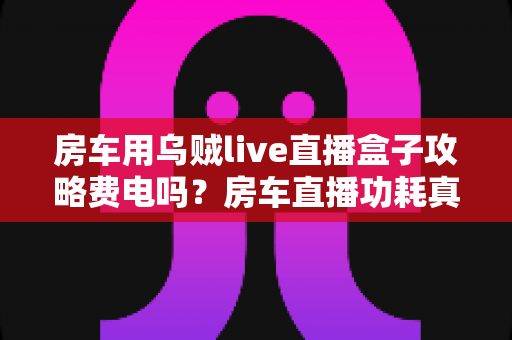 房车用乌贼live直播盒子攻略费电吗?房车直播功耗真相与省电全指南 房车用乌贼live直播盒子攻略费电吗?房车直播功耗真相与省电全指南