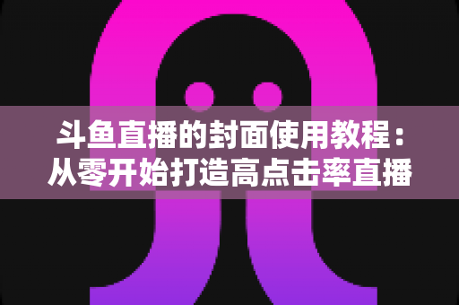 斗鱼直播的封面使用教程:从零开始打造高点击率直播间的完整指南 斗鱼直播的封面使用教程:从零开始打造高点击率直播间的完整指南