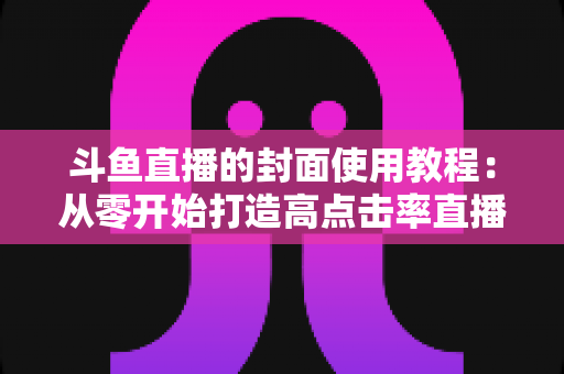斗鱼直播的封面使用教程:从零开始打造高点击率直播间的完整指南 斗鱼直播的封面使用教程:从零开始打造高点击率直播间的完整指南