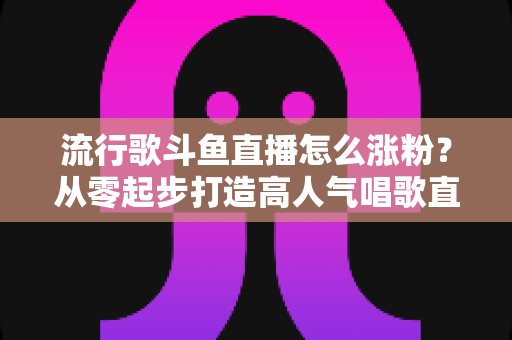 流行歌斗鱼直播怎么涨粉?从零起步打造高人气唱歌直播间的实用指南 流行歌斗鱼直播怎么涨粉?从零起步打造高人气唱歌直播间的实用指南