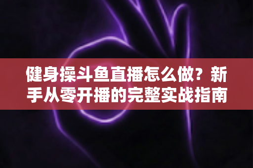 健身操斗鱼直播怎么做?新手从零开播的完整实战指南 健身操斗鱼直播怎么做?新手从零开播的完整实战指南