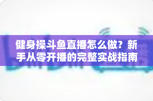 健身操斗鱼直播怎么做?新手从零开播的完整实战指南 健身操斗鱼直播怎么做?新手从零开播的完整实战指南