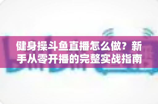 健身操斗鱼直播怎么做?新手从零开播的完整实战指南 健身操斗鱼直播怎么做?新手从零开播的完整实战指南