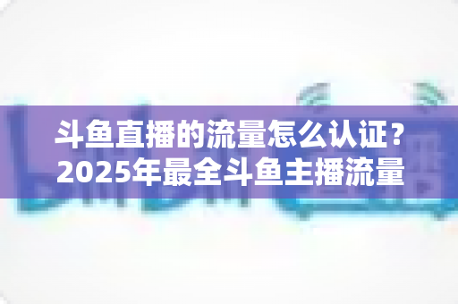 斗鱼直播的流量怎么认证?2025年最全斗鱼主播流量认证流程与提量攻略详解 斗鱼直播的流量怎么认证?2025年最全斗鱼主播流量认证流程与提量攻略详解