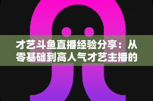才艺斗鱼直播经验分享：从零基础到高人气才艺主播的完整实战指南