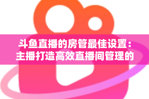 斗鱼直播的房管最佳设置：主播打造高效直播间管理的完整指南