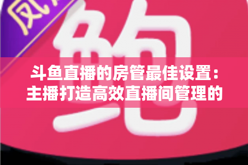斗鱼直播的房管最佳设置：主播打造高效直播间管理的完整指南