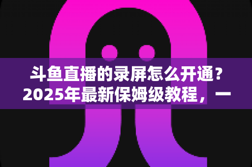 斗鱼直播的录屏怎么开通？2025年最新保姆级教程，一键录制精彩直播不再难