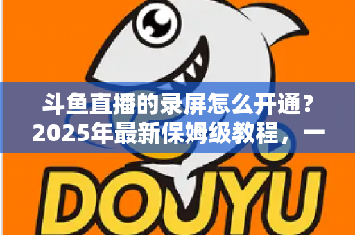 斗鱼直播的录屏怎么开通？2025年最新保姆级教程，一键录制精彩直播不再难
