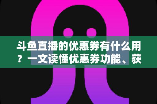 斗鱼直播的优惠券有什么用？一文读懂优惠券功能、获取方式与使用技巧全攻略