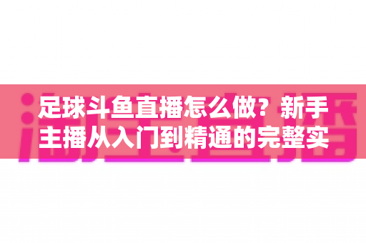 足球斗鱼直播怎么做？新手主播从入门到精通的完整实战指南