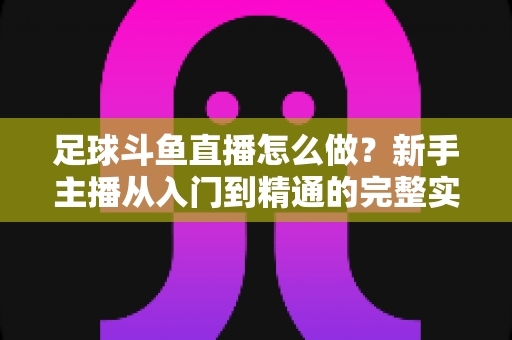 足球斗鱼直播怎么做？新手主播从入门到精通的完整实战指南