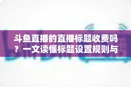 斗鱼直播的直播标题收费吗?一文读懂标题设置规则与优化技巧 斗鱼直播的直播标题收费吗?一文读懂标题设置规则与优化技巧