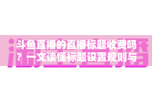 斗鱼直播的直播标题收费吗?一文读懂标题设置规则与优化技巧 斗鱼直播的直播标题收费吗?一文读懂标题设置规则与优化技巧