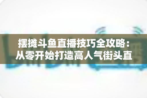 摆摊斗鱼直播技巧全攻略：从零开始打造高人气街头直播间的实用指南