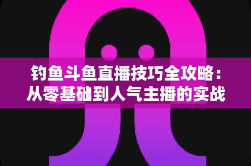 钓鱼斗鱼直播技巧全攻略：从零基础到人气主播的实战指南