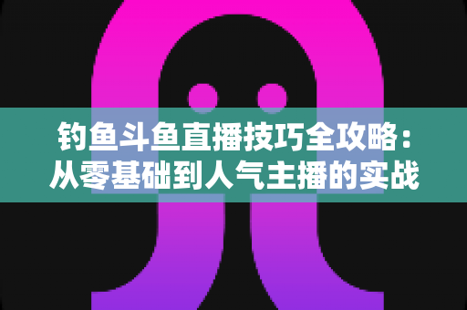 钓鱼斗鱼直播技巧全攻略：从零基础到人气主播的实战指南