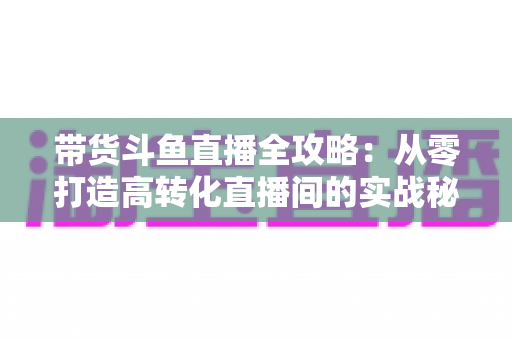 带货斗鱼直播全攻略：从零打造高转化直播间的实战秘籍