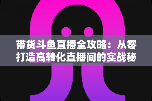 带货斗鱼直播全攻略：从零打造高转化直播间的实战秘籍
