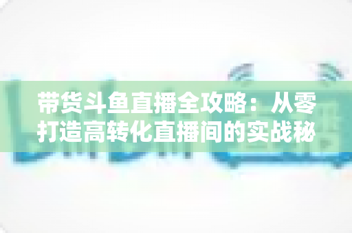 带货斗鱼直播全攻略：从零打造高转化直播间的实战秘籍