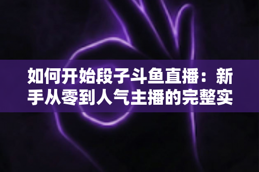 如何开始段子斗鱼直播:新手从零到人气主播的完整实战指南 如何开始段子斗鱼直播:新手从零到人气主播的完整实战指南