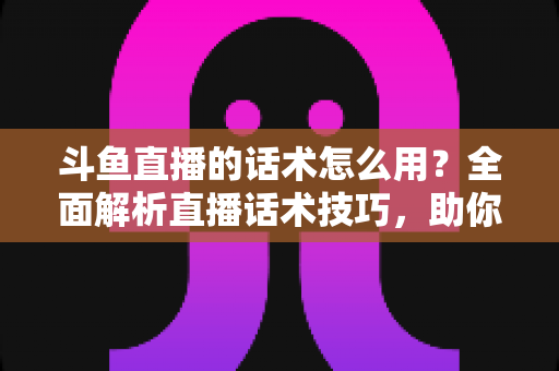 斗鱼直播的话术怎么用？全面解析直播话术技巧，助你快速提升人气与收益