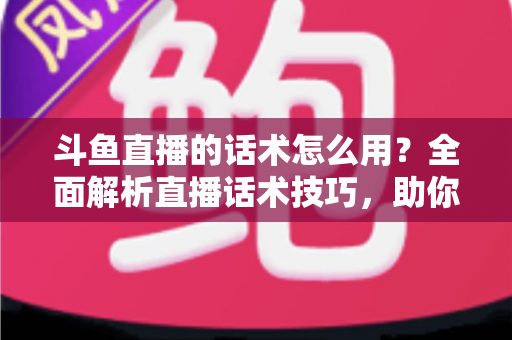 斗鱼直播的话术怎么用？全面解析直播话术技巧，助你快速提升人气与收益