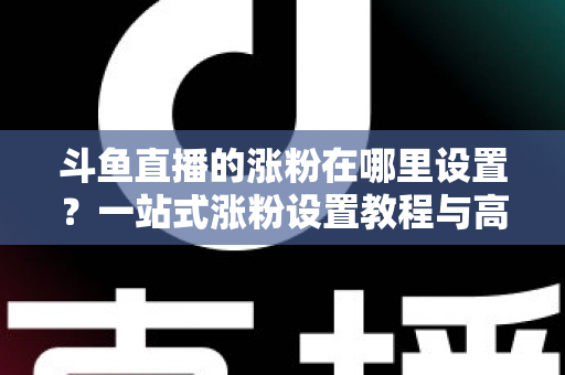 斗鱼直播的涨粉在哪里设置？一站式涨粉设置教程与高效涨粉攻略全解析