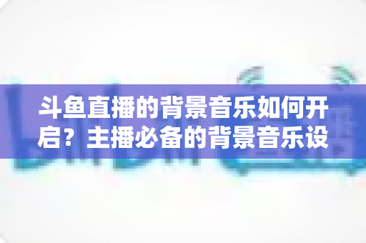 斗鱼直播的背景音乐如何开启?主播必备的背景音乐设置全攻略 斗鱼直播的背景音乐如何开启?主播必备的背景音乐设置全攻略