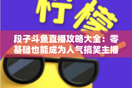 段子斗鱼直播攻略大全:零基础也能成为人气搞笑主播的实战指南 段子斗鱼直播攻略大全:零基础也能成为人气搞笑主播的实战指南