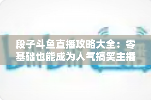 段子斗鱼直播攻略大全:零基础也能成为人气搞笑主播的实战指南 段子斗鱼直播攻略大全:零基础也能成为人气搞笑主播的实战指南