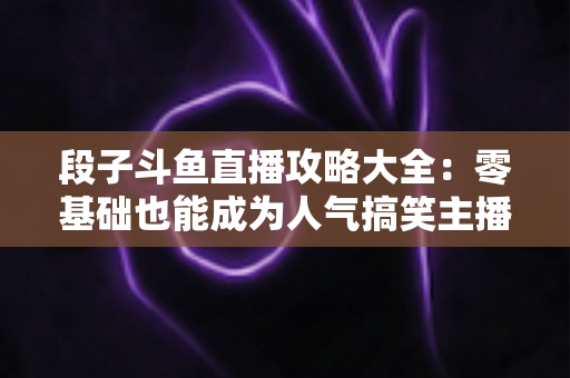 段子斗鱼直播攻略大全:零基础也能成为人气搞笑主播的实战指南 段子斗鱼直播攻略大全:零基础也能成为人气搞笑主播的实战指南