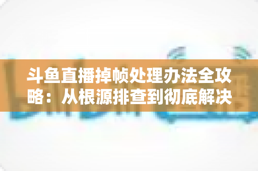 斗鱼直播掉帧处理办法全攻略:从根源排查到彻底解决的实战指南 斗鱼直播掉帧处理办法全攻略:从根源排查到彻底解决的实战指南