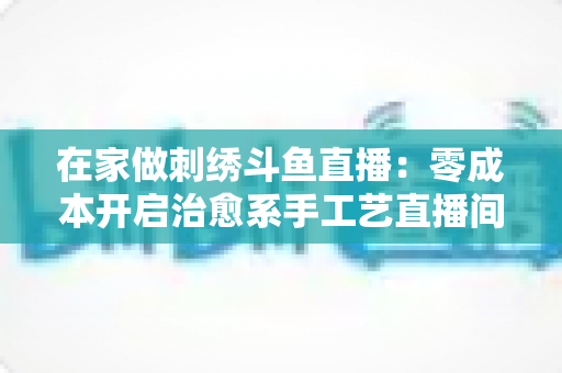 在家做刺绣斗鱼直播：零成本开启治愈系手工艺直播间的全攻略