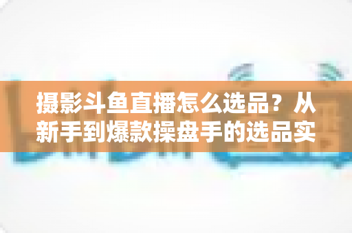 摄影斗鱼直播怎么选品？从新手到爆款操盘手的选品实战全攻略