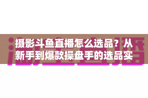 摄影斗鱼直播怎么选品？从新手到爆款操盘手的选品实战全攻略