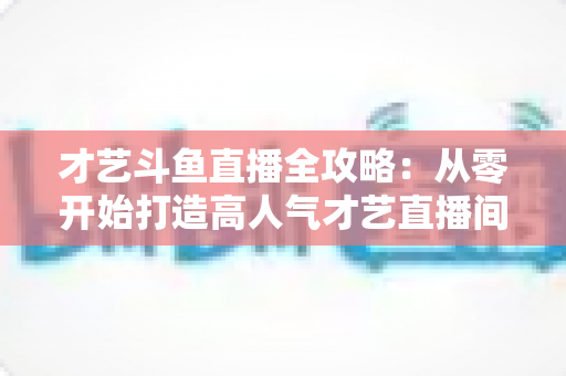 才艺斗鱼直播全攻略:从零开始打造高人气才艺直播间的实战指南 才艺斗鱼直播全攻略:从零开始打造高人气才艺直播间的实战指南