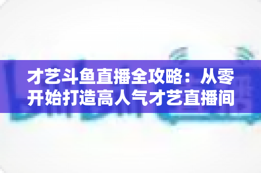 才艺斗鱼直播全攻略:从零开始打造高人气才艺直播间的实战指南 才艺斗鱼直播全攻略:从零开始打造高人气才艺直播间的实战指南
