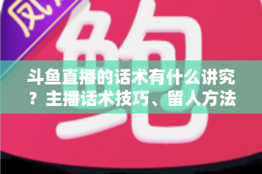 斗鱼直播的话术有什么讲究？主播话术技巧、留人方法与转化实战全解析