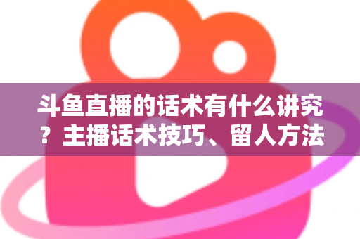 斗鱼直播的话术有什么讲究？主播话术技巧、留人方法与转化实战全解析