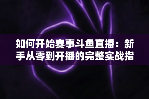 如何开始赛事斗鱼直播:新手从零到开播的完整实战指南 如何开始赛事斗鱼直播:新手从零到开播的完整实战指南