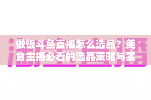 做饭斗鱼直播怎么选品？美食主播必看的选品策略与实战全指南