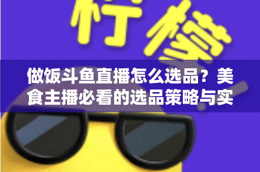 做饭斗鱼直播怎么选品？美食主播必看的选品策略与实战全指南