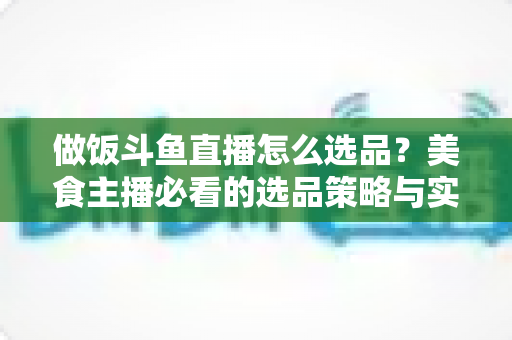 做饭斗鱼直播怎么选品？美食主播必看的选品策略与实战全指南