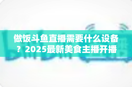 做饭斗鱼直播需要什么设备?2025最新美食主播开播装备全攻略,新手到进阶一站式配置指南 做饭斗鱼直播需要什么设备?2025最新美食主播开播装备全攻略,新手到进阶一站式配置指南